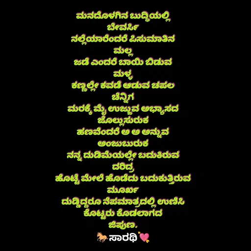 Quote by TKSಸಾರಥಿ - ಮನದೊಳಗಿನ ಬುದ್ಧಿಯಲ್ಲಿ
ಬೇವರ್ಸಿ
ನಲ್ಲೆಯಾರೆಂದರೆ ಪಿಸುಮಾತಿನ
ಮಲ್ಲ
ಜಡೆ ಎಂದರೆ ಬಾಯಿ ಬಿಡುವ
ಮಳ್ಳ
ಕಣ್ಣಲ್ಲೇ ಕವಡೆ ಆಡುವ ಚಪಲ
ಚೆನ್ನಿಗ
ಮರಕ್ಕೆ ಮೈ ಉಜ್ಜುವ ಅಭ್ಯಾಸದ
ಜೊಲ್ಲುಸುರುಕ
ಹಣವೆಂದರೆ ಅ ಅ ಅನ್ನುವ
ಅಂಜುಬುರುಕ
ನನ್ನ ದುಡಿಮೆಯಲ್ಲೇ ಬದುಕಿರುವ
ದರಿದ್ರ
ಹೊಟ್ಟೆ ಮೇಲೆ ಹೊಡೆದು ಬದುಕುತ್ತಿರುವ
ಮೂರ್ಖ
ದುಡ್ಡಿದ್ದರೂ ನೆಪಮಾತ್ರದಲ್ಲಿ ಉಣಿಸಿ
ಕೊಟ್ಟರು ಕೊಡಲಾಗದ
ಜಿಪುಣ. - Made using Quotes Creator App, Post Maker App