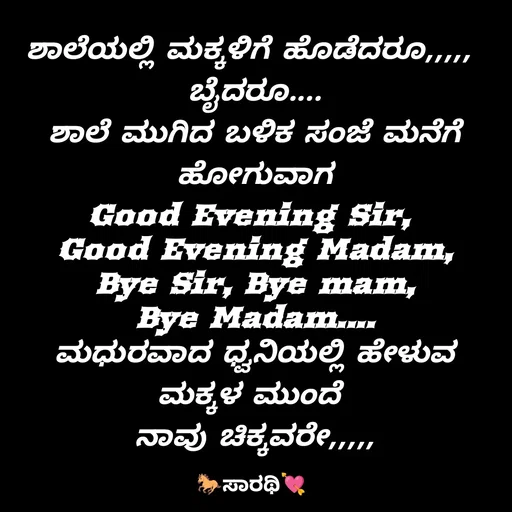 Quote by TKSಸಾರಥಿ - ಶಾಲೆಯಲ್ಲಿ ಮಕ್ಕಳಿಗೆ ಹೊಡೆದರೂ,,,,, 
ಬೈದರೂ....
ಶಾಲೆ ಮುಗಿದ ಬಳಿಕ ಸಂಜೆ ಮನೆಗೆ ಹೋಗುವಾಗ
Good Evening Sir, 
Good Evening Madam,
Bye Sir, Bye mam,
Bye Madam....
ಮಧುರವಾದ ಧ್ವನಿಯಲ್ಲಿ ಹೇಳುವ ಮಕ್ಕಳ ಮುಂದೆ 
ನಾವು ಚಿಕ್ಕವರೇ,,,,,
 - Made using Quotes Creator App, Post Maker App