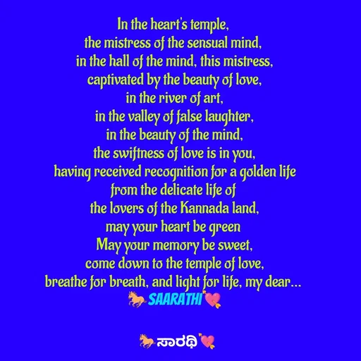 Quote by TKSಸಾರಥಿ - In the heart's temple, 
the mistress of the sensual mind, 
in the hall of the mind, this mistress,
captivated by the beauty of love,
in the river of art,
in the valley of false laughter,
in the beauty of the mind,
the swiftness of love is in you,
having received recognition for a golden life
from the delicate life of 
the lovers of the Kannada land,
may your heart be green 
May your memory be sweet,
come down to the temple of love,
breathe for breath, and light for life, my dear... 
🐎Saarathi💘 - Made using Quotes Creator App, Post Maker App