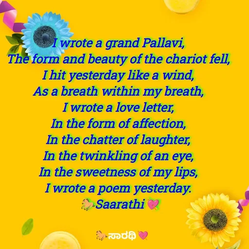 Quote by TKSಸಾರಥಿ - I wrote a grand Pallavi, 
The form and beauty of the chariot fell, 
I hit yesterday like a wind, 
As a breath within my breath, 
I wrote a love letter, 
In the form of affection, 
In the chatter of laughter, 
In the twinkling of an eye, 
In the sweetness of my lips, 
I wrote a poem yesterday. 
🐎Saarathi💘 - Made using Quotes Creator App, Post Maker App