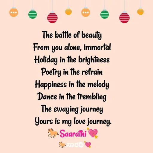 Quote by TKSಸಾರಥಿ - The battle of beauty 
From you alone, immortal 
Holiday in the brightness 
Poetry in the refrain 
Happiness in the melody 
Dance in the trembling 
The swaying journey 
Yours is my love journey.
🐎Saarathi💘 - Made using Quotes Creator App, Post Maker App