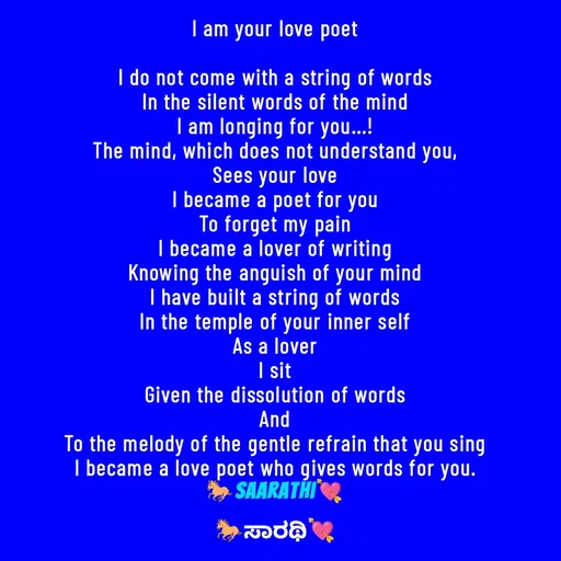 Quote by TKSಸಾರಥಿ - I am your love poet

I do not come with a string of words
In the silent words of the mind
I am longing for you...!
The mind, which does not understand you,
Sees your love
I became a poet for you
To forget my pain
I became a lover of writing
Knowing the anguish of your mind
I have built a string of words
In the temple of your inner self
As a lover
I sit
Given the dissolution of words
And
To the melody of the gentle refrain that you sing
I became a love poet who gives words for you.
🐎Saarathi💘 - Made using Quotes Creator App, Post Maker App