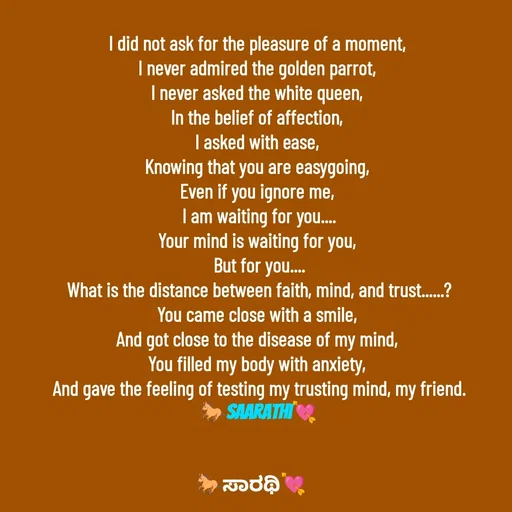 Quote by TKSಸಾರಥಿ - I did not ask for the pleasure of a moment, 
I never admired the golden parrot, 
I never asked the white queen, 
In the belief of affection, 
I asked with ease, 
Knowing that you are easygoing, 
Even if you ignore me, 
I am waiting for you....
Your mind is waiting for you, 
But for you....
What is the distance between faith, mind, and trust......?
You came close with a smile, 
And got close to the disease of my mind, 
You filled my body with anxiety, 
And gave the feeling of testing my trusting mind, my friend.
🐎Saarathi💘 - Made using Quotes Creator App, Post Maker App