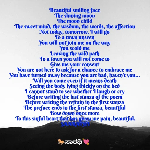 Quote by TKSಸಾರಥಿ - Beautiful smiling face 
The shining moon 
The moon child 
The sweet mind, the wisdom, the words, the affection 
Not today, tomorrow, I will go 
To a town unseen 
You will not join me on the way 
You scold me 
Leaving the wild path 
To a town you will not come to 
Give me your consent 
You are not here to ask for a chance to embrace me 
You have turned away because you are bad, haven't you... 
Will you come even if it means death 
Seeing the body lying thickly on the bed 
I cannot stand to see whether I laugh or cry 
Before writing the last stanza of the poem 
Before writing the refrain in the first stanza 
The preface ends in the first stanza, beautiful 
Bow down once more 
To this sinful heart that has given me pain, beautiful.
SAARATHI - Made using Quotes Creator App, Post Maker App