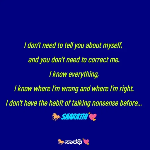 Quote by TKSಸಾರಥಿ - I don't need to tell you about myself, 
and you don't need to correct me.
I know everything,
I know where I'm wrong and where I'm right.
I don't have the habit of talking nonsense before...
🐎Saarathi💘 - Made using Quotes Creator App, Post Maker App