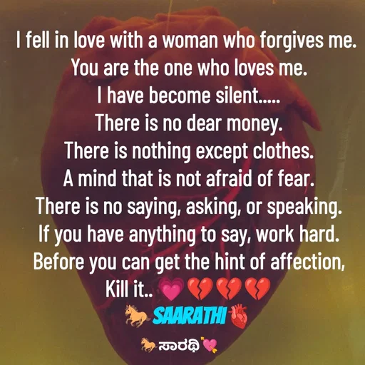 Quote by TKSಸಾರಥಿ - I fell in love with a woman who forgives me. 
You are the one who loves me.
I have become silent.....
There is no dear money.
There is nothing except clothes.
A mind that is not afraid of fear.
There is no saying, asking, or speaking.
If you have anything to say, work hard.
Before you can get the hint of affection,
Kill it.. 💗💔💔💔
🐎Saarathi🫀 - Made using Quotes Creator App, Post Maker App