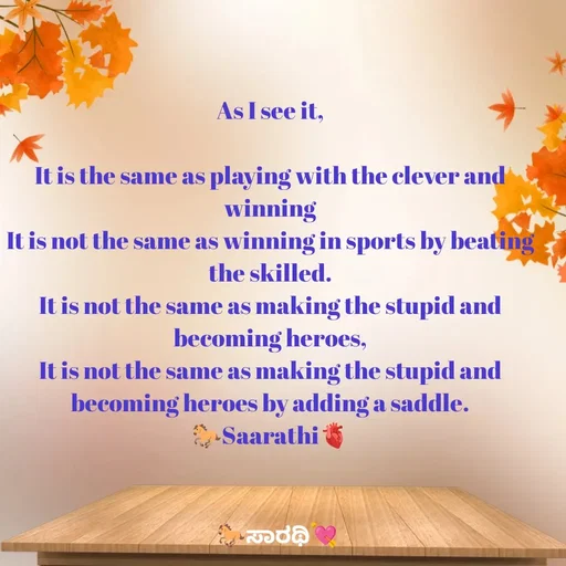 Quote by TKSಸಾರಥಿ - As I see it,

It is the same as playing with the clever and winning
It is not the same as winning in sports by beating the skilled.
It is not the same as making the stupid and becoming heroes,
It is not the same as making the stupid and becoming heroes by adding a saddle.
🐎Saarathi🫀 - Made using Quotes Creator App, Post Maker App