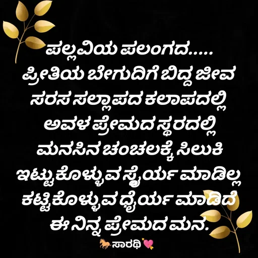 Quote by TKSಸಾರಥಿ - ಪಲ್ಲವಿಯ ಪಲಂಗದ.....
ಪ್ರೀತಿಯ ಬೇಗುದಿಗೆ ಬಿದ್ದ ಜೀವ 
ಸರಸ ಸಲ್ಲಾಪದ ಕಲಾಪದಲ್ಲಿ 
ಅವಳ ಪ್ರೇಮದ ಸ್ಥರದಲ್ಲಿ
ಮನಸಿನ ಚಂಚಲಕ್ಕೆ ಸಿಲುಕಿ
ಇಟ್ಟುಕೊಳ್ಳುವ ಸ್ಥೈರ್ಯ ಮಾಡಿಲ್ಲ 
ಕಟ್ಟಿಕೊಳ್ಳುವ ಧೈರ್ಯ ಮಾಡಿದೆ 
ಈ ನಿನ್ನ ಪ್ರೇಮದ ಮನ. - Made using Quotes Creator App, Post Maker App