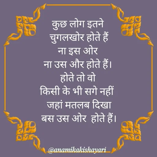 Quote by Anamika ki shayari - कुछ लोग इतने
 चुगलखोर होते हैं
 ना इस ओर 
ना उस और होते हैं।
 होते तो वो 
किसी के भी सगे नहीं 
 जहां मतलब दिखा
 बस उस ओर  होते हैं। - Made using Quotes Creator App, Post Maker App