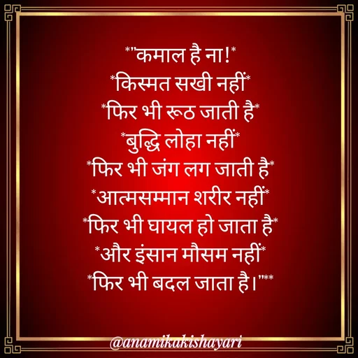 Quote by Anamika ki shayari - *"कमाल है ना!*
*किस्मत सखी नहीं*
*फिर भी रूठ जाती है*
*बुद्धि लोहा नहीं*
*फिर भी जंग लग जाती है*
*आत्मसम्मान शरीर नहीं*
*फिर भी घायल हो जाता है*
*और इंसान मौसम नहीं*
*फिर भी बदल जाता है।"** - Made using Quotes Creator App, Post Maker App