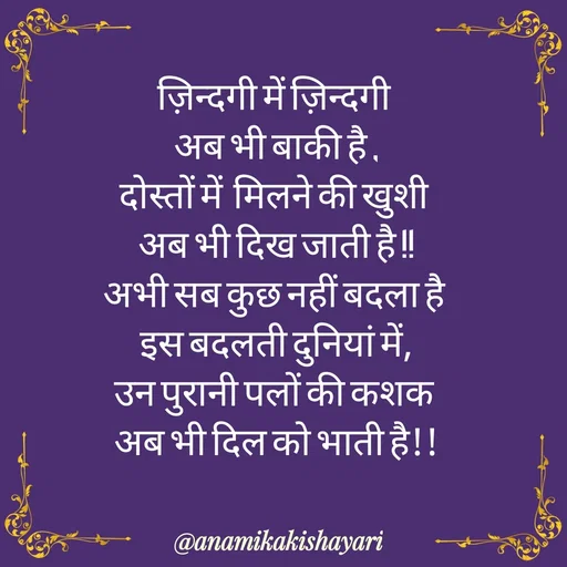 Quote by Anamika ki shayari - ज़िन्दगी में ज़िन्दगी 
अब भी बाकी है ,
दोस्तों में  मिलने की खुशी 
अब भी दिख जाती है !!
अभी सब कुछ नहीं बदला है 
इस बदलती दुनियां में,
उन पुरानी पलों की कशक 
अब भी दिल को भाती है!! - Made using Quotes Creator App, Post Maker App