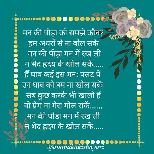 Quote by Anamika ki shayari - मन की पीड़ा को समझे कौन?
 हम अधरों से ना बोल सके 
 मन की पीड़ा मन में रख ली
 न भेद ह्रदय के खोल सकें.....
हैँ घाव कई इस मनः पलट पे 
उन घाव को हम ना खोल सकें 
सब कुछ करके भी खाली हैं
वो प्रेम ना मेरा मोल सकें......
मन की पीड़ा मन में रख ली
 न भेद ह्रदय के खोल सकें..... - Made using Quotes Creator App, Post Maker App