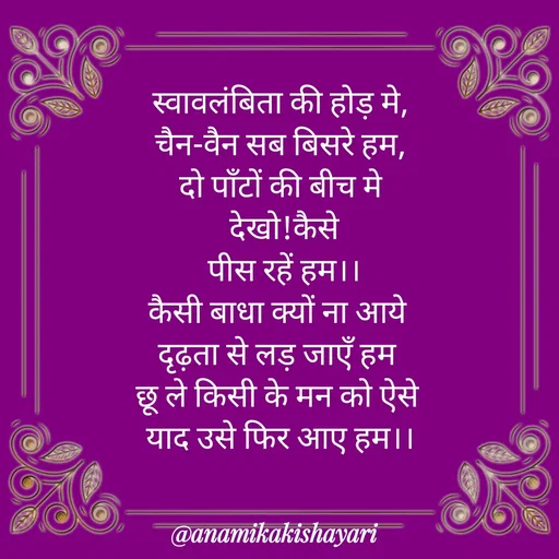 Quote by Anamika ki shayari - स्वावलंबिता की होड़ मे,
चैन-वैन सब बिसरे हम,
दो पाँटों की बीच मे
 देखो!कैसे
 पीस रहें हम।।
कैसी बाधा क्यों ना आये 
दृढ़ता से लड़ जाएँ हम 
छू ले किसी के मन को ऐसे 
याद उसे फिर आए हम।। - Made using Quotes Creator App, Post Maker App