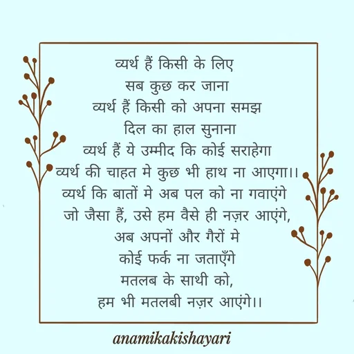 Quote by Anamika ki shayari - व्यर्थ हैं किसी के लिए 
सब कुछ कर जाना
व्यर्थ हैं किसी को अपना समझ
 दिल का हाल सुनाना
व्यर्थ हैं ये उम्मीद कि कोई सराहेगा
व्यर्थ की चाहत मे कुछ भी हाथ ना आएगा।।
व्यर्थ कि बातों मे अब पल को ना गवाएंगे 
जो जैसा हैं, उसे हम वैसे ही नज़र आएंगे,
अब अपनों और गैरों मे
 कोई फर्क ना जताएँगे 
मतलब के साथी को,
 हम भी मतलबी नज़र आएंगे।। - Made using Quotes Creator App, Post Maker App