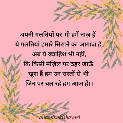Quote by Anamika ki shayari - अपनी गलतियों पर भी हमें नाज़ हैं  
ये गलतियां हमारे सिखने का आगाज़ हैं,
अब ये ख्वाहिश भी नहीं,
कि किसी मंज़िल पर ठहर जाऊँ 
खुश हैं हम उन रास्तों से भी 
जिन पर चल रहे हम आज हैं।। - Made using Quotes Creator App, Post Maker App