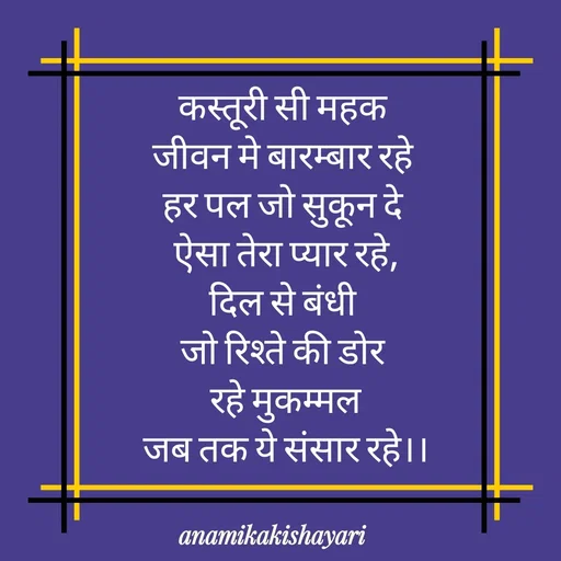 Quote by Anamika ki shayari - कस्तूरी सी महक 
जीवन मे बारम्बार रहे 
हर पल जो सुकून दे 
ऐसा तेरा प्यार रहे,
दिल से बंधी 
जो रिश्ते की डोर 
रहे मुकम्मल
जब तक ये संसार रहे।।
 - Made using Quotes Creator App, Post Maker App