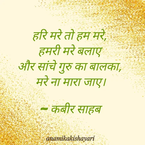 Quote by Anamika ki shayari - 

हरि मरे तो हम मरे, 
हमरी मरे बलाए 
और सांचे गुरु का बालका, 
मरे ना मारा जाए।

~ कबीर साहब
 - Made using Quotes Creator App, Post Maker App