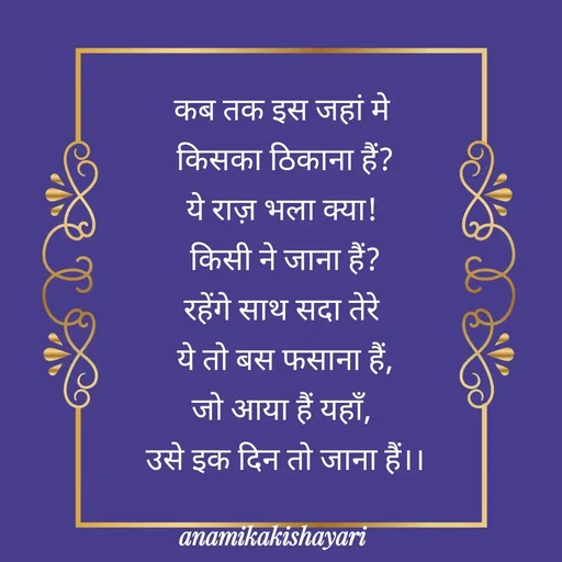 Quote by Anamika ki shayari - कब तक इस जहां मे 
किसका ठिकाना हैं?
ये राज़ भला क्या! 
किसी ने जाना हैं?
रहेंगे साथ सदा तेरे 
ये तो बस फसाना हैं,
जो आया हैं यहाँ, 
उसे इक दिन तो जाना हैं।।
 - Made using Quotes Creator App, Post Maker App