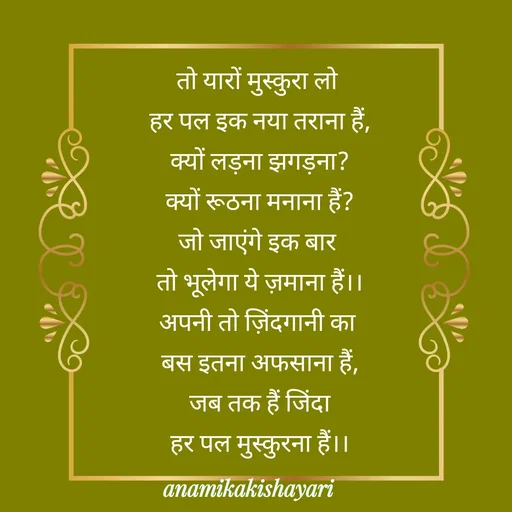 Quote by Anamika ki shayari - तो यारों मुस्कुरा लो 
हर पल इक नया तराना हैं,
क्यों लड़ना झगड़ना?
क्यों रूठना मनाना हैं?
जो जाएंगे इक बार 
तो भूलेगा ये ज़माना हैं।।
अपनी तो ज़िंदगानी का 
बस इतना अफसाना हैं,
जब तक हैं जिंदा
हर पल मुस्कुरना हैं।।




 - Made using Quotes Creator App, Post Maker App