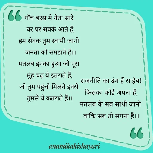 Quote by Anamika ki shayari - पाँच बरस मे नेता सारे 
 घर घर सबके आते हैं,
हम सेवक तुम स्वामी जानो 
 जनता को समझते हैं।।
मतलब इनका हुआ जो पूरा 
मुंह चढ़ ये इतराते हैं,
जो तुम पहुंचो मिलने इनसे 
तुमसे ये कतराते हैं।।



राजनीति का ढंग हैं साहेब!
किसका कोई अपना हैं,
मतलब के सब साथी जानो 
बाकि सब तो सपना हैं।।
 - Made using Quotes Creator App, Post Maker App