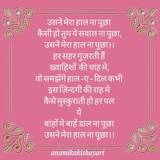 Quote by Anamika ki shayari - उसने मेरा हाल ना पूछा 
कैसी हो तुम ये सवाल ना पूछा,
उसने मेरा हाल ना पूछा।।
हर सहर गुज़रती हैं 
ख्वाहिशों  की चाह मे,
वो समझेंगे हाल -ए - दिल कभी 
इस ज़िन्दगी की राह मे 
कैसे मुस्कुराती हो हर पल 
ये 
बांहों मे बाहें डाल ना पूछा 
उसने मेरा हाल ना पूछा।।

 - Made using Quotes Creator App, Post Maker App
