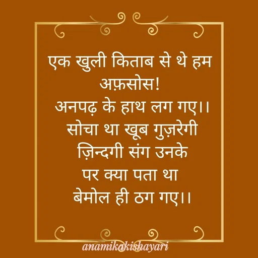 Quote by Anamika ki shayari - एक खुली किताब से थे हम 
अफ़सोस! 
अनपढ़ के हाथ लग गए।।
सोचा था खूब गुज़रेगी
 ज़िन्दगी संग उनके 
पर क्या पता था 
बेमोल ही ठग गए।। - Made using Quotes Creator App, Post Maker App