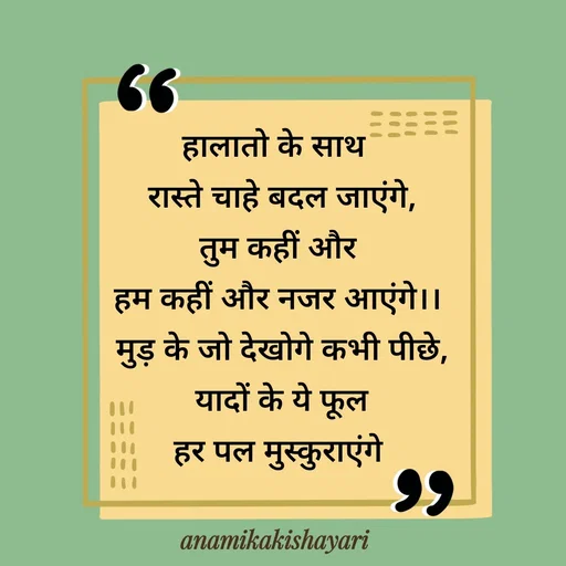 Quote by Anamika ki shayari - हालातो के साथ 
 रास्ते चाहे बदल जाएंगे,
 तुम कहीं और 
हम कहीं और नजर आएंगे।।
 मुड़ के जो देखोगे कभी पीछे,
 यादों के ये फूल
 हर पल मुस्कुराएंगे  - Made using Quotes Creator App, Post Maker App