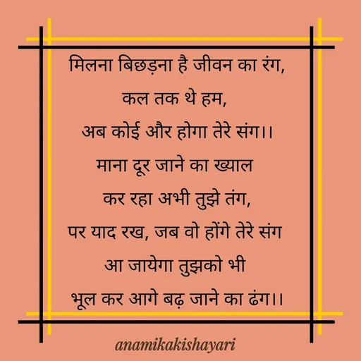 Quote by Anamika ki shayari - मिलना बिछड़ना है जीवन का रंग,
कल तक थे हम, 
अब कोई और होगा तेरे संग।।
माना दूर जाने का ख्याल 
कर रहा अभी तुझे तंग,
पर याद रख, जब वो होंगे तेरे संग 
आ जायेगा तुझको भी 
भूल कर आगे बढ़ जाने का ढंग।।
 - Made using Quotes Creator App, Post Maker App