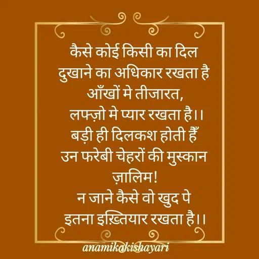 Quote by Anamika ki shayari - कैसे कोई किसी का दिल 
दुखाने का अधिकार रखता है 
आँखों मे तीजारत,
 लफ्ज़ो मे प्यार रखता है।।
बड़ी ही दिलकश होती हैँ 
उन फरेबी चेहरों की मुस्कान 
ज़ालिम!
न जाने कैसे वो खुद पे 
इतना इख़्तियार रखता है।। - Made using Quotes Creator App, Post Maker App