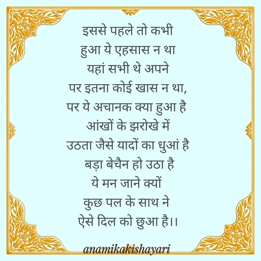 Quote by Anamika ki shayari - इससे पहले तो कभी
 हुआ ये एहसास न था 
 यहां सभी थे अपने 
पर इतना कोई खास न था,
पर ये अचानक क्या हुआ है 
 आंखों के झरोखे में 
 उठता जैसे यादों का धुआं है 
 बड़ा बेचैन हो उठा है
ये मन जाने क्यों 
कुछ पल के साथ ने 
ऐसे दिल को छुआ है।। - Made using Quotes Creator App, Post Maker App