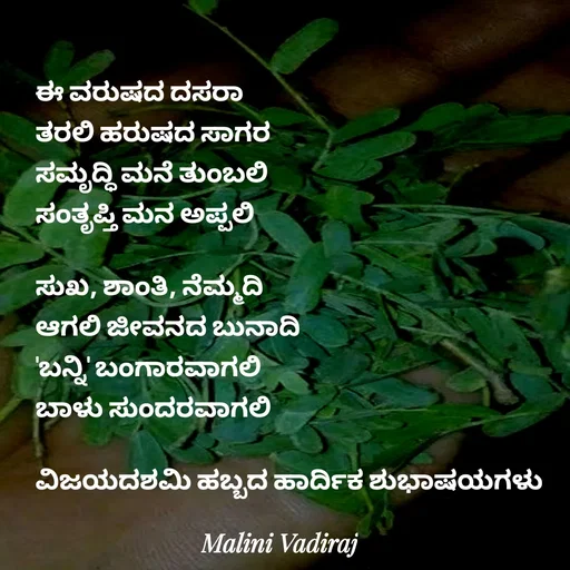 Quote by Malini Vadiraj - ಈ ವರುಷದ ದಸರಾ
ತರಲಿ ಹರುಷದ ಸಾಗರ
ಸಮೃದ್ಧಿ ಮನೆ ತುಂಬಲಿ
ಸಂತೃಪ್ತಿ ಮನ ಅಪ್ಪಲಿ 

ಸುಖ, ಶಾಂತಿ, ನೆಮ್ಮದಿ
ಆಗಲಿ ಜೀವನದ ಬುನಾದಿ
'ಬನ್ನಿ' ಬಂಗಾರವಾಗಲಿ 
ಬಾಳು ಸುಂದರವಾಗಲಿ

ವಿಜಯದಶಮಿ ಹಬ್ಬದ ಹಾರ್ದಿಕ ಶುಭಾಷಯಗಳು  - Made using Quotes Creator App, Post Maker App