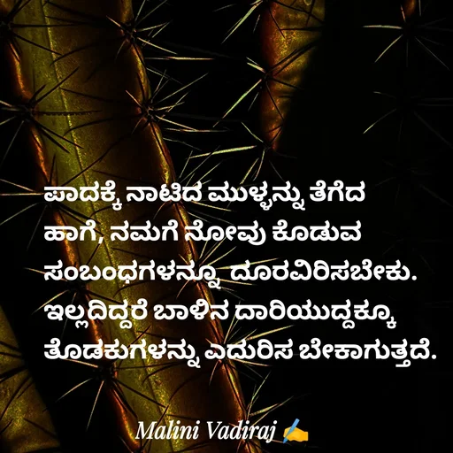 Quote by Malini Vadiraj - ಪಾದಕ್ಕೆ ನಾಟಿದ ಮುಳ್ಳನ್ನು ತೆಗೆದ ಹಾಗೆ, ನಮಗೆ ನೋವು ಕೊಡುವ ಸಂಬಂಧಗಳನ್ನೂ  ದೂರವಿರಿಸಬೇಕು. ಇಲ್ಲದಿದ್ದರೆ ಬಾಳಿನ ದಾರಿಯುದ್ದಕ್ಕೂ ತೊಡಕುಗಳನ್ನು ಎದುರಿಸ ಬೇಕಾಗುತ್ತದೆ. - Made using Quotes Creator App, Post Maker App
