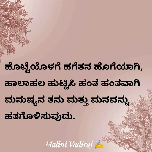 Quote by Malini Vadiraj - ಹೊಟ್ಟೆಯೊಳಗೆ ಹಗೆತನ ಹೊಗೆಯಾಗಿ, ಹಾಲಾಹಲ ಹುಟ್ಟಿಸಿ ಹಂತ ಹಂತವಾಗಿ ಮನುಷ್ಯನ ತನು ಮತ್ತು ಮನವನ್ನು ಹತಗೊಳಿಸುವುದು. - Made using Quotes Creator App, Post Maker App