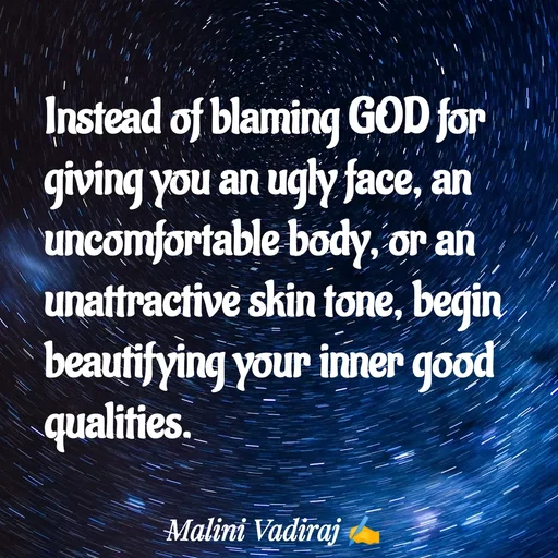 Quote by Malini Vadiraj - Instead of blaming GOD for giving you an ugly face, an uncomfortable body, or an unattractive skin tone, begin beautifying your inner good qualities.
 - Made using Quotes Creator App, Post Maker App