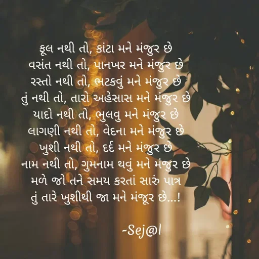 Quote by Sejal Gamit - ફૂલ નથી તો, કાંટા મને મંજુર છે
વસંત નથી તો, પાનખર મને મંજુર છે
રસ્તો નથી તો, ભટકવું મને મંજુર છે
તું નથી તો, તારો અહેસાસ મને મંજુર છે
યાદો નથી તો, ભુલવુ મને મંજુર છે
લાગણી નથી તો, વેદના મને મંજુર છે
ખુશી નથી તો, દર્દ મને મંજુર છે
નામ નથી તો, ગુમનામ થવું મને મંજુર છે
મળે જો તને સમય કરતાં સારું પાત્ર
તું તારે ખુશીથી જા મને મંજૂર છે...!

                  -Sej@l - Made using Quotes Creator App, Post Maker App