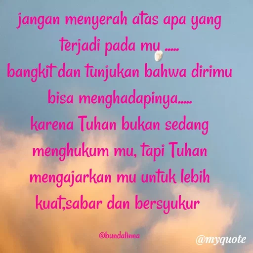 Quote by Lina Herlina Wati - jangan menyerah atas apa yang
terjadi pada mu .
bangkit dan tunjukan bahwa dirimu
bisa menghadapinya.
karena Tuhan bukan sedang
menghukum mu, tapi Tuhan
mengajarkan mu untuk lebih
kuat sabar dan bersyukur
@bundalinna
@myquote
 - Made using Quotes Creator App, Post Maker App