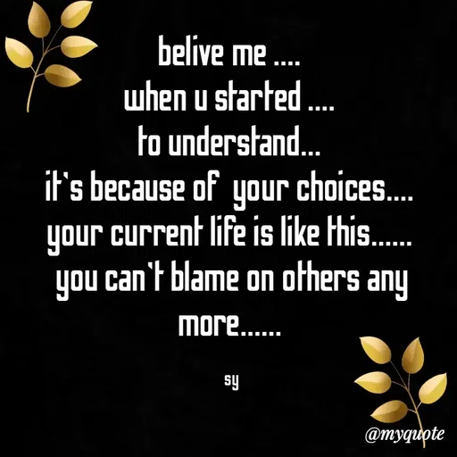 Quote by sy - belive me .... 
when u started .... 
to understand... 
it's because of  your choices.... 
your current life is like this...... 
you can't blame on others any more...... 

sy - Made using Quotes Creator App, Post Maker App
