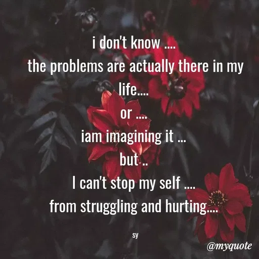 Quote by sy - i don't know .... 
the problems are actually there in my life.... 
or .... 
iam imagining it ... 
but .. 
I can't stop my self .... 
from struggling and hurting.... 

sy - Made using Quotes Creator App, Post Maker App