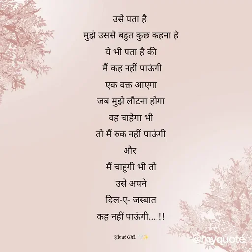 Quote by Silent Girl 🤍✨ - उसे पता है 
मुझे उससे बहुत कुछ कहना है
ये भी पता है की
 मैं कह नहीं पाऊंगी
एक वक्त आएगा
जब मुझे लौटना होगा
वह चाहेगा भी
तो मैं रुक नहीं पाऊंगी
और 
मैं चाहूंगी भी तो
उसे अपने
दिल-ए- जस्बात
कह नहीं पाऊंगी....!!

Silent Girl 🤍✨ - Made using Quotes Creator App, Post Maker App