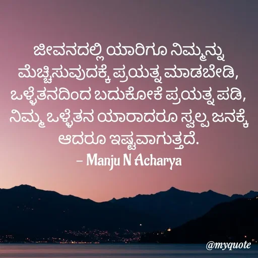 Quote by Manju N Acharya - ಜೀವನದಲ್ಲಿ ಯಾರಿಗೂ ನಿಮ್ಮನ್ನು ಮೆಚ್ಚಿಸುವುದಕ್ಕೆ ಪ್ರಯತ್ನ ಮಾಡಬೇಡಿ,
ಒಳ್ಳೆತನದಿಂದ ಬದುಕೋಕೆ ಪ್ರಯತ್ನ ಪಡಿ,
ನಿಮ್ಮ ಒಳ್ಳೆತನ ಯಾರಾದರೂ ಸ್ವಲ್ಪ ಜನಕ್ಕೆ ಆದರೂ ಇಷ್ಟವಾಗುತ್ತದೆ.
- Manju N Acharya - Made using Quotes Creator App, Post Maker App
