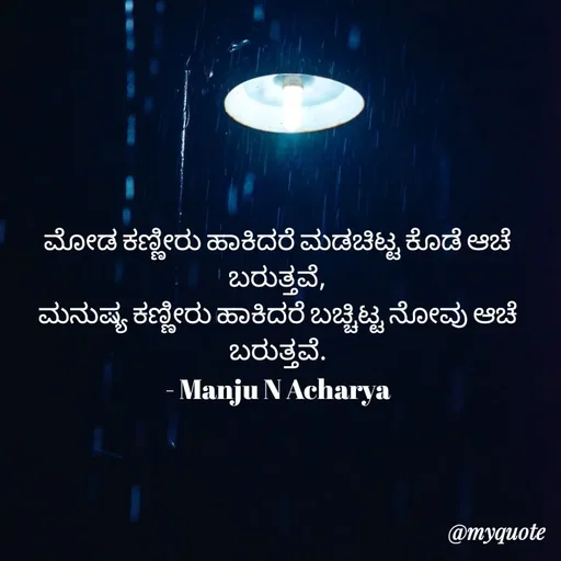 Quote by Manju N Acharya - ಮೋಡ ಕಣ್ಣೀರು ಹಾಕಿದರೆ ಮಡಚಿಟ್ಟ ಕೊಡೆ‌ ಆಚೆ ಬರುತ್ತವೆ,
ಮನುಷ್ಯ ಕಣ್ಣೀರು ಹಾಕಿದರೆ ಬಚ್ಚಿಟ್ಟ ನೋವು ಆಚೆ ಬರುತ್ತವೆ.
- Manju N Acharya - Made using Quotes Creator App, Post Maker App