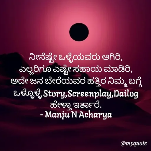 Quote by Manju N Acharya - ನೀನೆಷ್ಟೇ ಒಳ್ಳೆಯವರು ಆಗಿರಿ,
ಎಲ್ಲರಿಗೂ ಎಷ್ಟೇ ಸಹಾಯ ಮಾಡಿರಿ,
ಅದೇ ಜನ ಬೇರೆಯವರ ಹತ್ತಿರ ನಿಮ್ಮ ಬಗ್ಗೆ ಒಳ್ಳೊಳ್ಳೆ Story,Screenplay,Dailog ಹೇಳ್ತಾ ಇರ್ತಾರೆ.
- Manju N Acharya - Made using Quotes Creator App, Post Maker App
