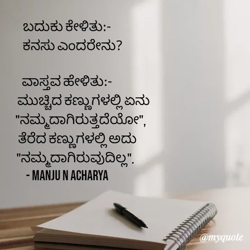 Quote by Manju N Acharya - ಬದುಕು ಕೇಳಿತು:-
 ‌    ಕನಸು ಎಂದರೇನು?

ವಾಸ್ತವ ಹೇಳಿತು:-
                ಮುಚ್ಚಿದ ಕಣ್ಣುಗಳಲ್ಲಿ ಏನು
             "ನಮ್ಮದಾಗಿರುತ್ತದೆಯೋ",
          ತೆರೆದ ಕಣ್ಣುಗಳಲ್ಲಿ ಅದು
        "ನಮ್ಮದಾಗಿರುವುದಿಲ್ಲ".
- Manju N Acharya - Made using Quotes Creator App, Post Maker App