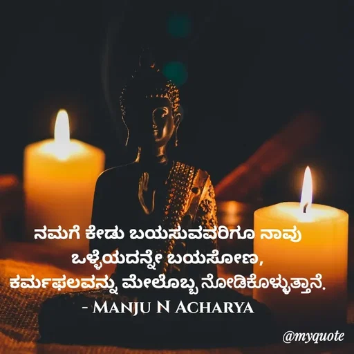 Quote by Manju N Acharya - ನಮಗೆ ಕೇಡು ಬಯಸುವವರಿಗೂ ನಾವು ಒಳ್ಳೆಯದನ್ನೇ ಬಯಸೋಣ,
ಕರ್ಮಫಲವನ್ನು ಮೇಲೊಬ್ಬ ನೋಡಿಕೊಳ್ಳುತ್ತಾನೆ.
- Manju N Acharya - Made using Quotes Creator App, Post Maker App