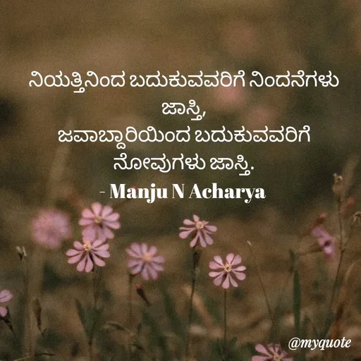 Quote by Manju N Acharya - ನಿಯತ್ತಿನಿಂದ ಬದುಕುವವರಿಗೆ ನಿಂದನೆಗಳು ಜಾಸ್ತಿ,
ಜವಾಬ್ದಾರಿಯಿಂದ ಬದುಕುವವರಿಗೆ ನೋವುಗಳು ಜಾಸ್ತಿ.
- Manju N Acharya  - Made using Quotes Creator App, Post Maker App