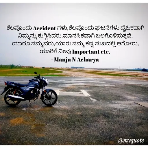 Quote by Manju N Acharya - ಕೆಲವೊಂದು Accident ಗಳು,ಕೆಲವೊಂದು ಘಟನೆಗಳು ದೈಹಿಕವಾಗಿ ನಿಮ್ಮನ್ನು ಕುಗ್ಗಿಸಿದರು,ಮಾನಸಿಕವಾಗಿ ಬಲಗೊಳಿಸುತ್ತವೆ.
ಯಾರೂ ನಮ್ಮವರು,ಯಾರು ನಮ್ಮ ಕಷ್ಟ ಸುಖದಲ್ಲಿ ಆಗೋರು,
ಯಾರಿಗೆ ನೀವು Important etc. 
- Manju N Acharya  - Made using Quotes Creator App, Post Maker App