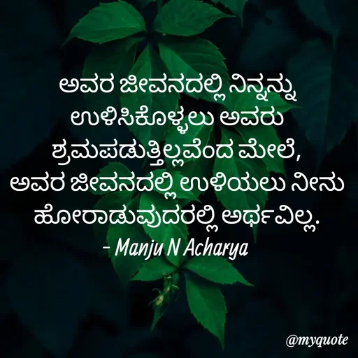 Quote by Manju N Acharya - ಅವರ ಜೀವನದಲ್ಲಿ ನಿನ್ನನ್ನು ಉಳಿಸಿಕೊಳ್ಳಲು ಅವರು ಶ್ರಮಪಡುತ್ತಿಲ್ಲವೆಂದ ಮೇಲೆ,
ಅವರ ಜೀವನದಲ್ಲಿ ಉಳಿಯಲು ನೀನು ಹೋರಾಡುವುದರಲ್ಲಿ ಅರ್ಥವಿಲ್ಲ.
- Manju N Acharya  - Made using Quotes Creator App, Post Maker App