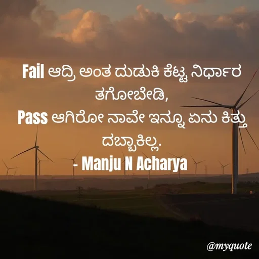 Quote by Manju N Acharya - Fail ಆದ್ರಿ ಅಂತ ದುಡುಕಿ ಕೆಟ್ಟ ನಿರ್ಧಾರ ತಗೋಬೇಡಿ,
Pass ಆಗಿರೋ ನಾವೇ ಇನ್ನೂ ಏನು ಕಿತ್ತು ದಬ್ಬಾಕಿಲ್ಲ.
- Manju N Acharya  - Made using Quotes Creator App, Post Maker App