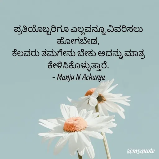 Quote by Manju N Acharya - ಪ್ರತಿಯೊಬ್ಬರಿಗೂ ಎಲ್ಲವನ್ನೂ ವಿವರಿಸಲು ಹೋಗಬೇಡ,
ಕೆಲವರು ತಮಗೇನು ಬೇಕು ಅದನ್ನು ಮಾತ್ರ ಕೇಳಿಸಿಕೊಳ್ಳುತ್ತಾರೆ.
- Manju N Acharya - Made using Quotes Creator App, Post Maker App
