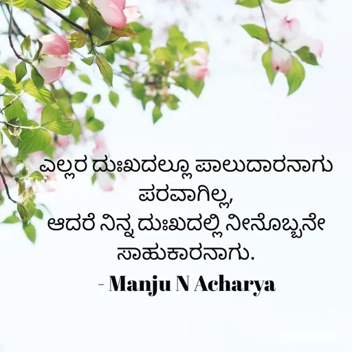 Quote by Manju N Acharya - ಎಲ್ಲರ ದುಃಖದಲ್ಲೂ ಪಾಲುದಾರನಾಗು ಪರವಾಗಿಲ್ಲ,
ಆದರೆ ನಿನ್ನ ದುಃಖದಲ್ಲಿ ನೀನೊಬ್ಬನೇ ಸಾಹುಕಾರನಾಗು.
- Manju N Acharya - Made using Quotes Creator App, Post Maker App